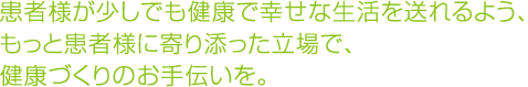 患者様が少しでも健康で幸せな生活を送れるよう、もっと患者様に寄り添った立場で、健康づくりのお手伝いを。